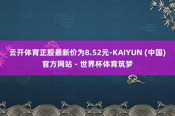云开体育正股最新价为8.52元-KAIYUN (中国)官方网站 - 世界杯体育筑梦