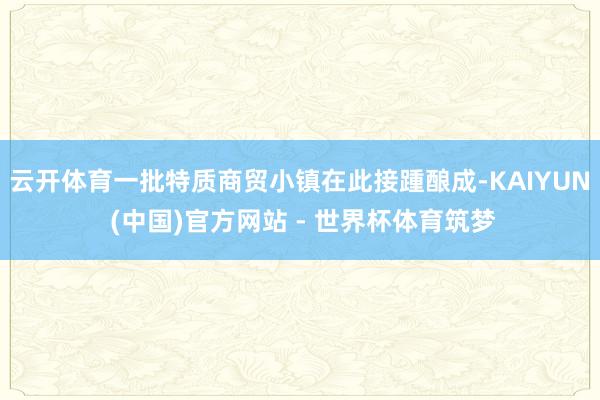 云开体育一批特质商贸小镇在此接踵酿成-KAIYUN (中国)官方网站 - 世界杯体育筑梦