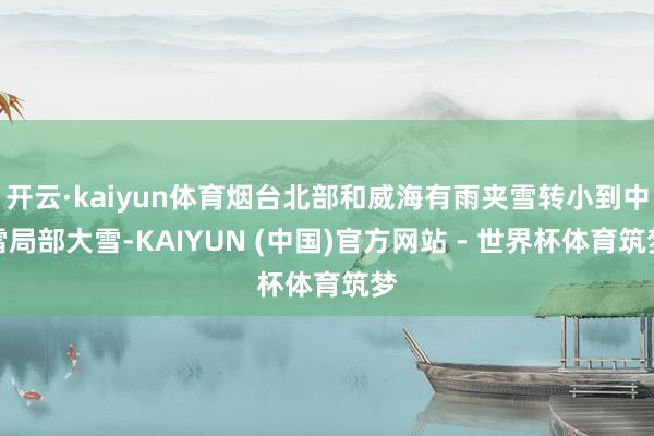 开云·kaiyun体育烟台北部和威海有雨夹雪转小到中雪局部大雪-KAIYUN (中国)官方网站 - 世界杯体育筑梦