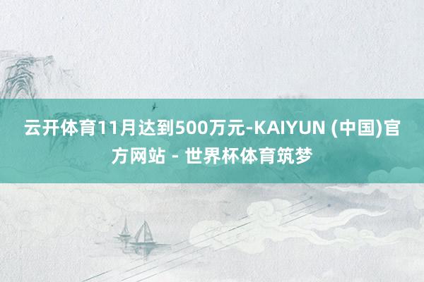 云开体育11月达到500万元-KAIYUN (中国)官方网站 - 世界杯体育筑梦