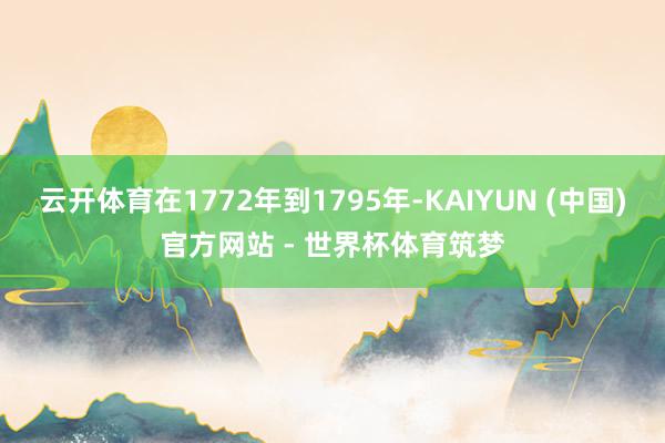 云开体育在1772年到1795年-KAIYUN (中国)官方网站 - 世界杯体育筑梦