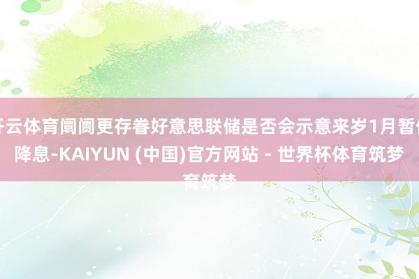 开云体育阛阓更存眷好意思联储是否会示意来岁1月暂停降息-KAIYUN (中国)官方网站 - 世界杯体育筑梦