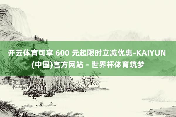 开云体育可享 600 元起限时立减优惠-KAIYUN (中国)官方网站 - 世界杯体育筑梦
