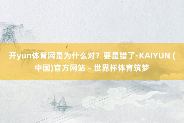 开yun体育网是为什么对?要是错了-KAIYUN (中国)官方网站 - 世界杯体育筑梦