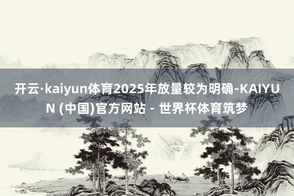 开云·kaiyun体育2025年放量较为明确-KAIYUN (中国)官方网站 - 世界杯体育筑梦
