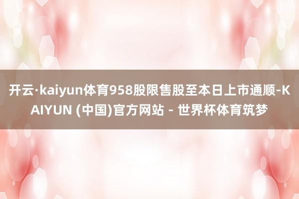 开云·kaiyun体育958股限售股至本日上市通顺-KAIYUN (中国)官方网站 - 世界杯体育筑梦