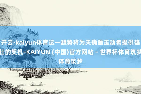 开云·kaiyun体育这一趋势将为天确凿走动者提供雄壮的契机-KAIYUN (中国)官方网站 - 世界杯体育筑梦