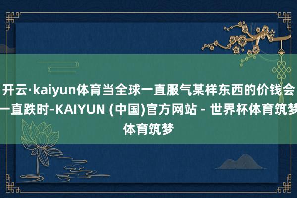 开云·kaiyun体育当全球一直服气某样东西的价钱会一直跌时-KAIYUN (中国)官方网站 - 世界杯体育筑梦