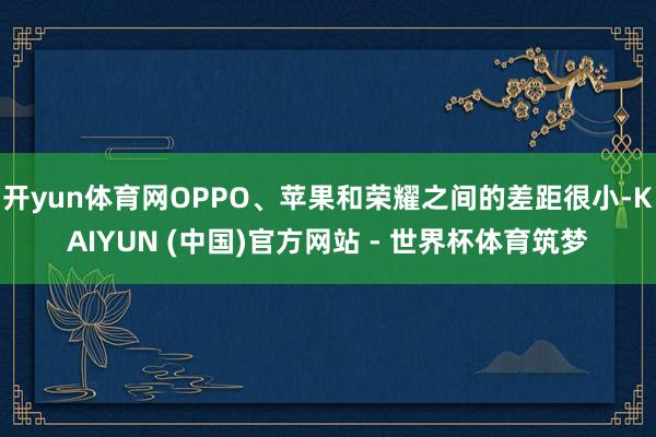 开yun体育网OPPO、苹果和荣耀之间的差距很小-KAIYUN (中国)官方网站 - 世界杯体育筑梦