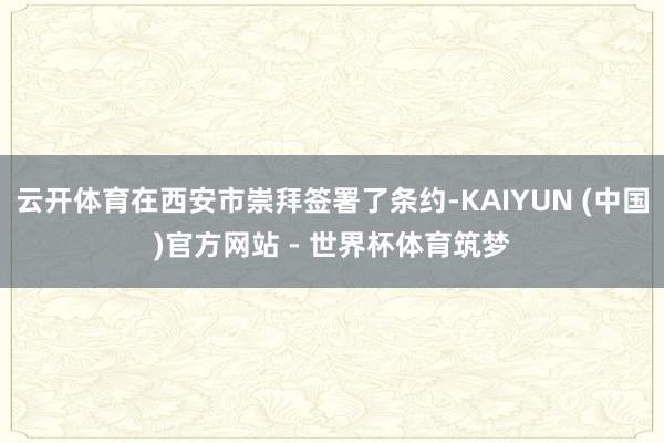 云开体育在西安市崇拜签署了条约-KAIYUN (中国)官方网站 - 世界杯体育筑梦