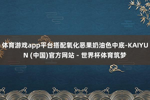 体育游戏app平台搭配氧化恶果奶油色中底-KAIYUN (中国)官方网站 - 世界杯体育筑梦