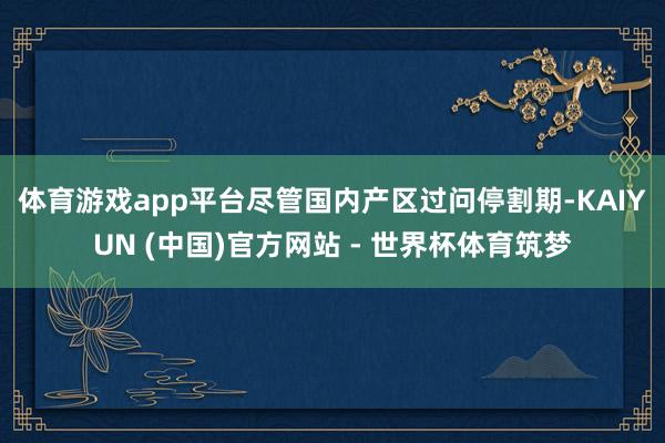 体育游戏app平台　　尽管国内产区过问停割期-KAIYUN (中国)官方网站 - 世界杯体育筑梦