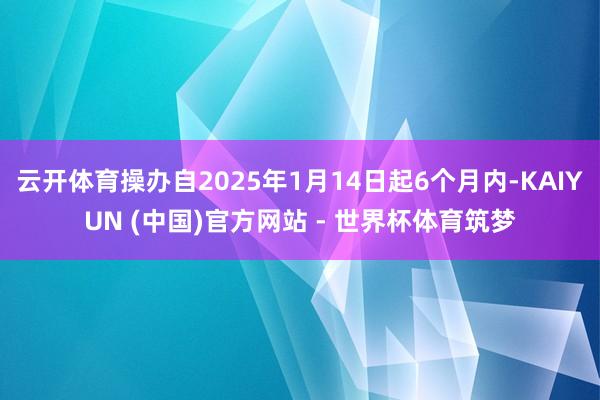 云开体育操办自2025年1月14日起6个月内-KAIYUN (中国)官方网站 - 世界杯体育筑梦