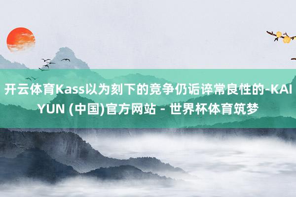 开云体育Kass以为刻下的竞争仍诟谇常良性的-KAIYUN (中国)官方网站 - 世界杯体育筑梦