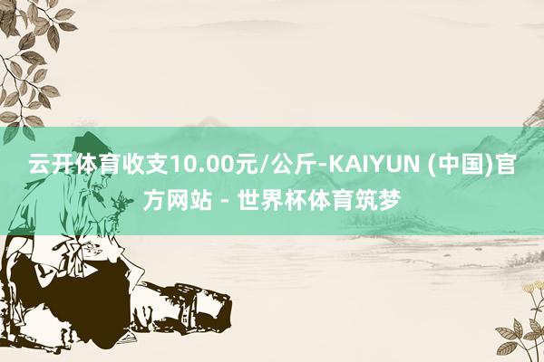 云开体育收支10.00元/公斤-KAIYUN (中国)官方网站 - 世界杯体育筑梦