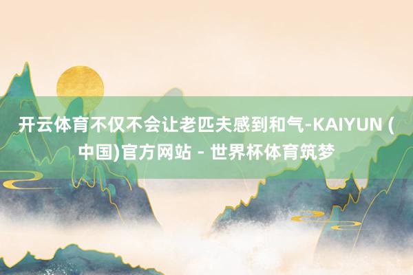 开云体育不仅不会让老匹夫感到和气-KAIYUN (中国)官方网站 - 世界杯体育筑梦
