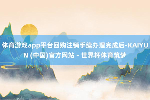 体育游戏app平台回购注销手续办理完成后-KAIYUN (中国)官方网站 - 世界杯体育筑梦