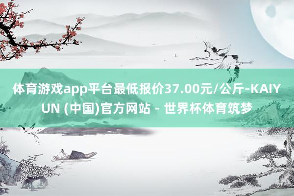 体育游戏app平台最低报价37.00元/公斤-KAIYUN (中国)官方网站 - 世界杯体育筑梦
