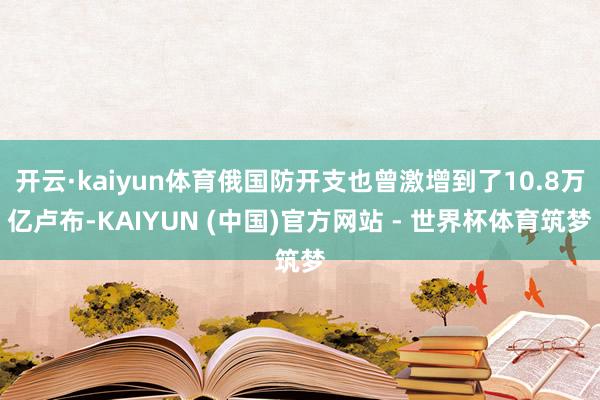 开云·kaiyun体育俄国防开支也曾激增到了10.8万亿卢布-KAIYUN (中国)官方网站 - 世界杯体育筑梦