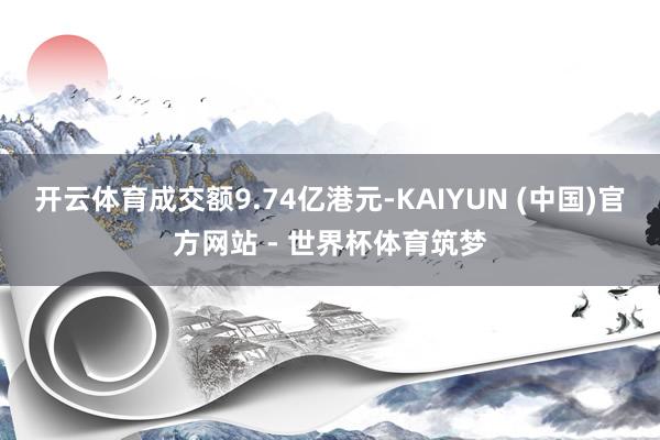 开云体育成交额9.74亿港元-KAIYUN (中国)官方网站 - 世界杯体育筑梦