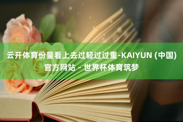 云开体育份量看上去过轻过过重-KAIYUN (中国)官方网站 - 世界杯体育筑梦