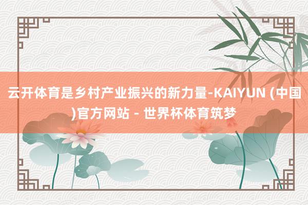 云开体育是乡村产业振兴的新力量-KAIYUN (中国)官方网站 - 世界杯体育筑梦
