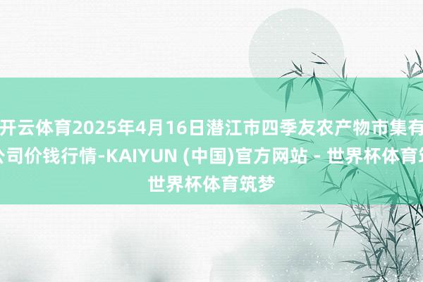 开云体育2025年4月16日潜江市四季友农产物市集有限公司价钱行情-KAIYUN (中国)官方网站 - 世界杯体育筑梦