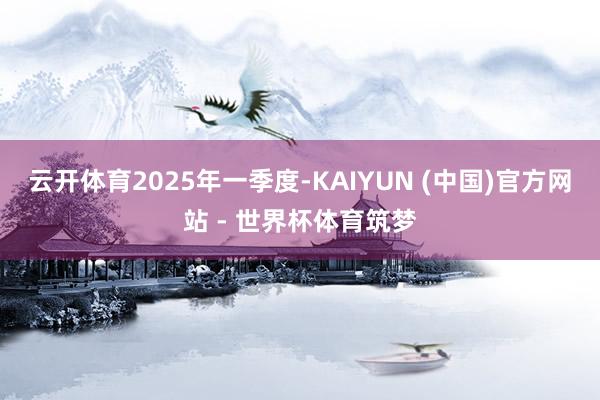 云开体育　　2025年一季度-KAIYUN (中国)官方网站 - 世界杯体育筑梦