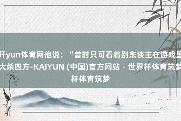 开yun体育网他说：“昔时只可看着别东谈主在游戏里大杀四方-KAIYUN (中国)官方网站 - 世界杯体育筑梦