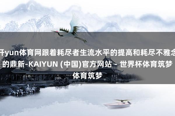 开yun体育网跟着耗尽者生流水平的提高和耗尽不雅念的鼎新-KAIYUN (中国)官方网站 - 世界杯体育筑梦