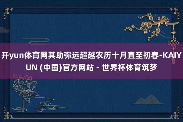 开yun体育网其助弥远超越农历十月直至初春-KAIYUN (中国)官方网站 - 世界杯体育筑梦