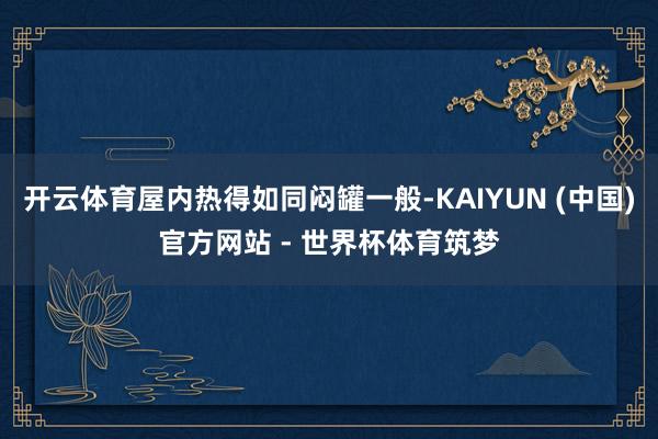 开云体育屋内热得如同闷罐一般-KAIYUN (中国)官方网站 - 世界杯体育筑梦