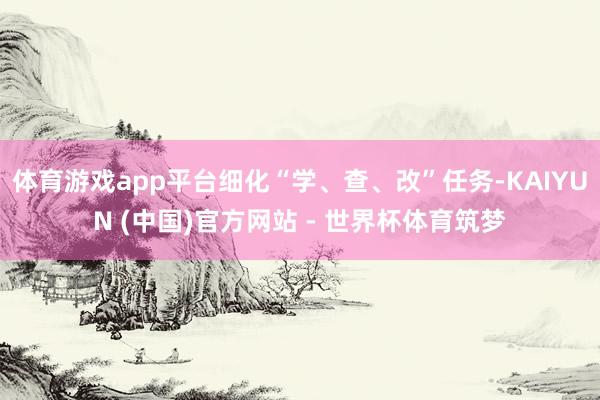 体育游戏app平台细化“学、查、改”任务-KAIYUN (中国)官方网站 - 世界杯体育筑梦