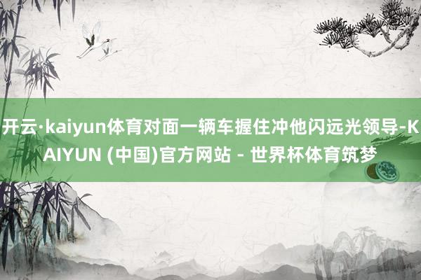 开云·kaiyun体育对面一辆车握住冲他闪远光领导-KAIYUN (中国)官方网站 - 世界杯体育筑梦