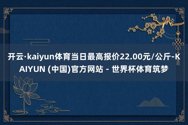 开云·kaiyun体育当日最高报价22.00元/公斤-KAIYUN (中国)官方网站 - 世界杯体育筑梦