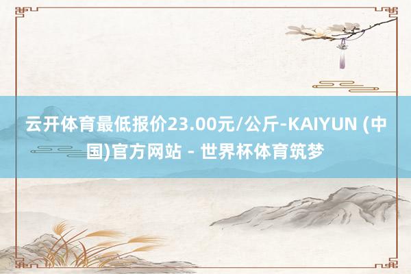云开体育最低报价23.00元/公斤-KAIYUN (中国)官方网站 - 世界杯体育筑梦