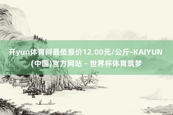 开yun体育网最低报价12.00元/公斤-KAIYUN (中国)官方网站 - 世界杯体育筑梦