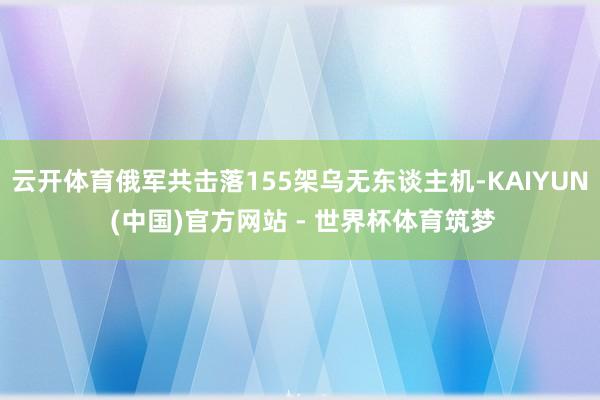 云开体育俄军共击落155架乌无东谈主机-KAIYUN (中国)官方网站 - 世界杯体育筑梦