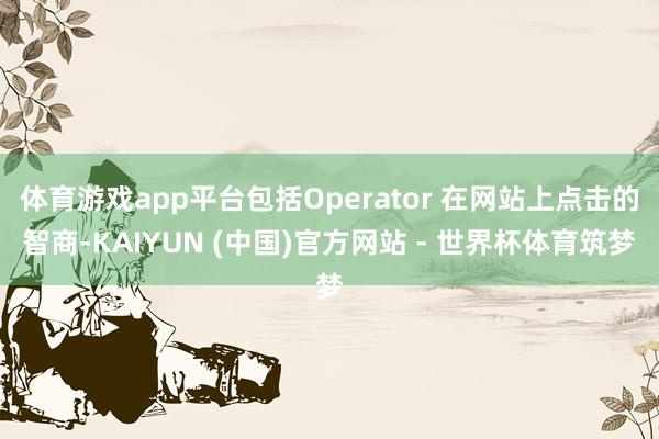 体育游戏app平台包括Operator 在网站上点击的智商-KAIYUN (中国)官方网站 - 世界杯体育筑梦