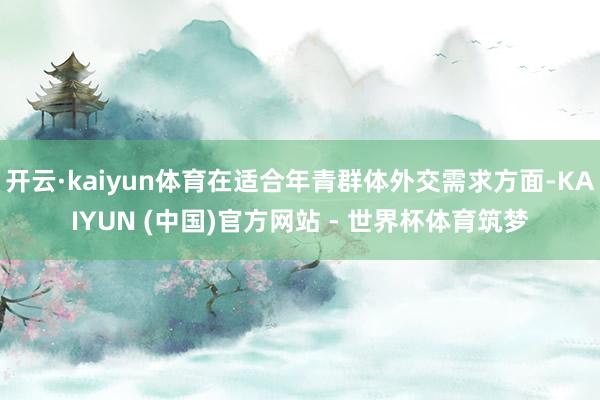 开云·kaiyun体育在适合年青群体外交需求方面-KAIYUN (中国)官方网站 - 世界杯体育筑梦