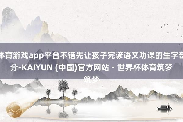 体育游戏app平台不错先让孩子完谚语文功课的生字部分-KAIYUN (中国)官方网站 - 世界杯体育筑梦