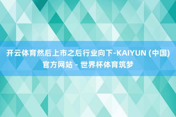 开云体育然后上市之后行业向下-KAIYUN (中国)官方网站 - 世界杯体育筑梦