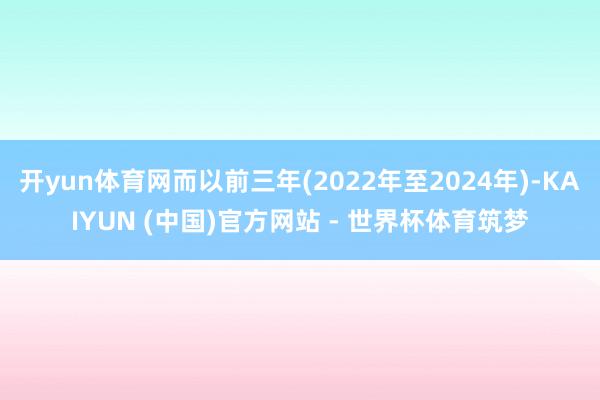 开yun体育网而以前三年(2022年至2024年)-KAIYUN (中国)官方网站 - 世界杯体育筑梦