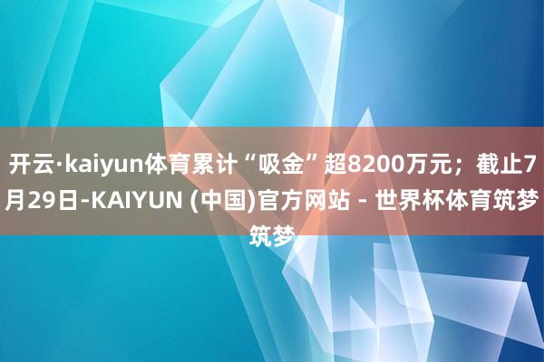 开云·kaiyun体育累计“吸金”超8200万元；截止7月29日-KAIYUN (中国)官方网站 - 世界杯体育筑梦