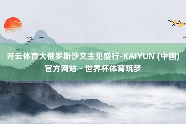 开云体育大俄罗斯沙文主见盛行-KAIYUN (中国)官方网站 - 世界杯体育筑梦