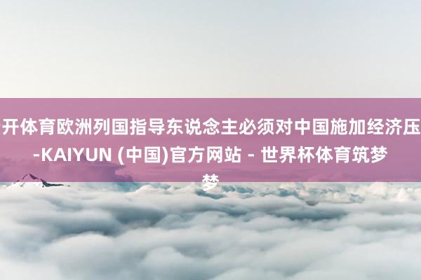 云开体育欧洲列国指导东说念主必须对中国施加经济压力-KAIYUN (中国)官方网站 - 世界杯体育筑梦