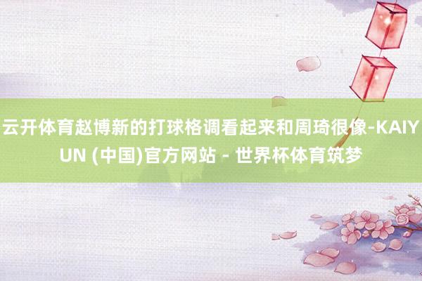 云开体育赵博新的打球格调看起来和周琦很像-KAIYUN (中国)官方网站 - 世界杯体育筑梦