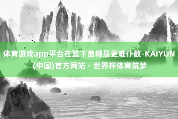 体育游戏app平台在篮下盖帽是更难仆数-KAIYUN (中国)官方网站 - 世界杯体育筑梦