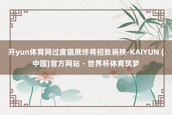 开yun体育网过度猖厥终将招致祸殃-KAIYUN (中国)官方网站 - 世界杯体育筑梦