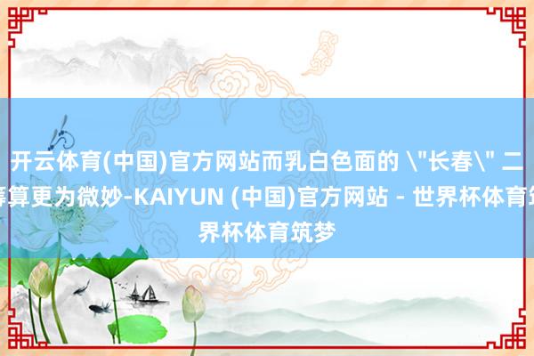 开云体育(中国)官方网站而乳白色面的 